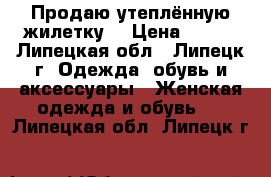 Продаю утеплённую жилетку  › Цена ­ 500 - Липецкая обл., Липецк г. Одежда, обувь и аксессуары » Женская одежда и обувь   . Липецкая обл.,Липецк г.